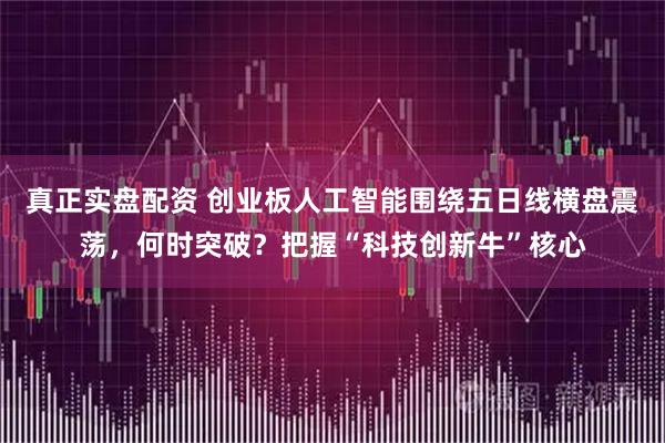 真正实盘配资 创业板人工智能围绕五日线横盘震荡，何时突破？把握“科技创新牛”核心