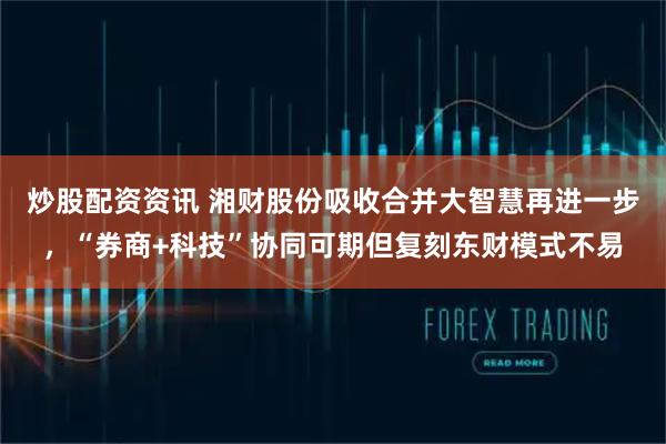 炒股配资资讯 湘财股份吸收合并大智慧再进一步，“券商+科技”协同可期但复刻东财模式不易