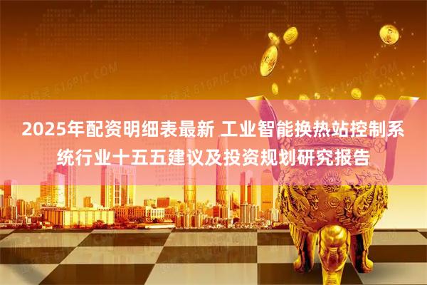 2025年配资明细表最新 工业智能换热站控制系统行业十五五建议及投资规划研究报告