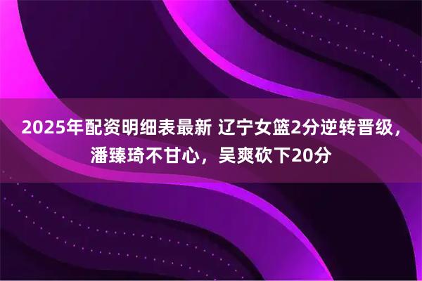 2025年配资明细表最新 辽宁女篮2分逆转晋级，潘臻琦不甘心，吴爽砍下20分