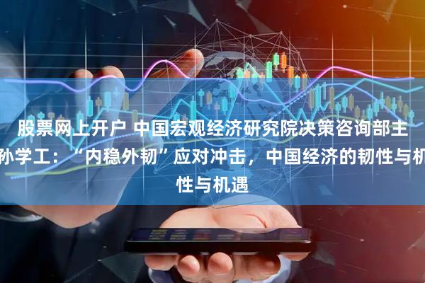 股票网上开户 中国宏观经济研究院决策咨询部主任孙学工：“内稳外韧”应对冲击，中国经济的韧性与机遇