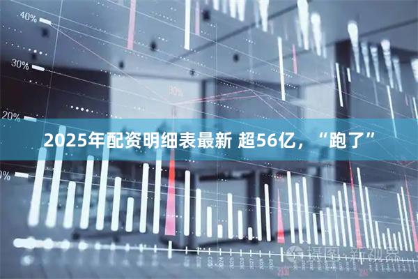 2025年配资明细表最新 超56亿，“跑了”