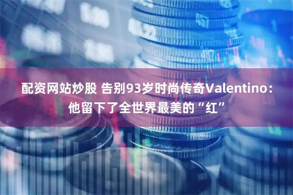 配资网站炒股 告别93岁时尚传奇Valentino：他留下了全世界最美的“红”